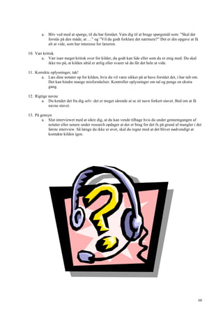 60
a. Bliv ved med at spørge, til du har forstået. Væn dig til at bruge spørgsmål som: ”Skal det
forstås på den måde, at …” og ”Vil du godt forklare det nærmere?” Det er din opgave at få
alt at vide, som har interesse for læseren.
10. Vær kritisk
a. Vær især meget kritisk over for kilder, du godt kan lide eller som du er enig med. Du skal
ikke tro på, at kilden altid er ærlig eller svarer så du får det hele at vide.
11. Korrekte oplysninger, tak!
a. Læs dine notater op for kilden, hvis du vil være sikker på at have forstået det, i har talt om.
Det kan hindre mange misforståelser. Kontroller oplysninger om tal og penge en ekstra
gang.
12. Rigtige navne
a. Du kender det fra dig selv: det er meget sårende at se sit navn forkert stavet. Bed om at få
navne stavet.
13. På gensyn
a. Slut interviewet med at sikre dig, at du kan vende tilbage hvis du under gennemgangen af
notater eller senere under research opdager at der er brug for det fx på grund af mangler i det
første interview. Så længe du ikke er øvet, skal du regne med at det bliver nødvendigt at
kontakte kilden igen.
 