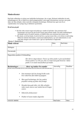 63
Mødereferater
Rød leder udfærdiger et referat som indeholder beslutninger, der er taget. Referatet indeholder de tasks
(arbejdsopgaver), der er tildelt hver enkelt gruppemedlem, samt nøgle informationer som kan være gode
idéer, der ikke arbejdes videre med eller strategiske beslutninger. Referatet kan også være fra et
vejledermøde, hvor nyttige ting er debatteret og besluttet.
Hvad kan gå galt
• Der blev ikke noteret noget ned undervejs i mødet af rød leder. Som minimum skal
beslutninger om hvem der gør hvad til næste gang afslutte mødet. De andre mødedeltagere
må hjælpe med at få samlet sammen, så tildelte tasks som minimum kan noteres ned.
• Alle mener, at de kan huske, hvad de skal lave, og man mener ikke, at et referat er nødvendigt.
Målet for referatet skal huskes, at processen dokumenteres, og vores hukommelse er som
regel ikke længere end til døren når vi går ud. Sporbarhed er nøgleordet.
Skema 2: Mødereferat
Møde referat Dato: Rød leder:
Deltagere
Fraværende
Dagsordens punkter til behandling:
Her skrives dagsordenen. Første og sidste punkt er givet på forhånd.
Første punkt er en 3D case eller en runde med gode historier. Sidste
punkt er en runde med feedback på mødet.
Beslutninger………… ideer og tanker fra mødet
Rød leder notere de beslutninger ned som er truffet og følger op på om de enkelte tasts er udført inden næste møde.
Ansvarlig Deadline
• Som minimum skal der fremgå hvilke tasks
hver enkelt har fået tildelt af gruppen.
• Men også beslutninger der har ændret
projektet retning og fokus skal fremgå.
• Desuden kan gode idéer, der ikke arbejdes
videre med, noteres ned, måske kan de bruges
senere.
• Stikord fra diskussioner
• Punkter til næste mødes dagorden
NÆSTE MØDE Rød leder: Dato:
 