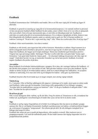 50
Feedback
Feedback kommenteres her i forbindelse med møder. Det er en lille men vigtig del af mødet og ligger til
allersidst.
Feedback er generelt en naturlig og vigtig del af en kommunikationsproces. I en samtale mellem to personer
vil den ene persons budskab afføde feedback fra den anden, enten verbalt i form af et svar eller et spørgsmål,
eller nonverbalt i form af et par interesserede øjne, et smil eller en tilkendegivende lyd. Feedback er
endvidere en uundværlig del af en kommunikationsproces. For at afprøve rigtigheden af dette, behøver man
blot tilbageholde alle feedback-signaler under en samtale med en god ven. Det vil hurtigt medføre en
reaktion i retning af: ”Hvad er der i vejen med dig i dag?” eller ”Hører du overhovedet efter, hvad jeg siger?”
Feedback virker mest konstruktiv, hvis den er ønsket.
Feedback er ofte kritisk, men ingen kan lide at blive kritiseret. Mennesker er sårbare. Regel nummer ét er
derfor at begynde med at fremhæve det positive, man har at sige (og der vil altid være noget!!). Derefter
følger den feedback, der lægger op til nogle ændringer. Denne kan imidlertid også formuleres positivt.
Tingene kan siges på mange måder. Sætningen ”Du duer overhovedet ikke som grøn leder” kunne også
formuleres ”som grøn leder burde du i højere grad … for eksempel inddrage de personer, der ikke siger så
meget”. Endvidere har det vist sig, at mennesker forandrer sig ved at høre positiv feedback, hvorimod
negativ feedback ofte preller af på dem.
Anvendelse
Brug feedback til at forbedre ledelsesfunktionen i gruppen. Hvis dem, der varetager ledelsen får feedback, vil
det udvikle hele gruppen, hvis man skiftes til lede. Man påvirker ledelsen ved at give den feedback. Og det
skaber en fælles accept af, hvordan ledelse udøves, fordi hver enkelt deltager har indflydelse. At acceptere
ledelsen er nødvendig, hvis man skal stille sig til rådighed for ledelse - altså gøre sig ledelsesbar.
Feedback benyttes efter hvert møde og er et meget simpelt, men utrolig vigtigt redskab.
Tidsforbrug
Ca. 5 minutter. Efter at Rød har uddelegeret alle opgaver i slutningen af et møde, styrer grøn en sidste runde
med feedback, inden man går fra hinanden. Grøn kunne stille spørgsmålet til hver deltager i gruppen:
”hvordan følte du mødeledelsen varetog sin funktion?” eller ”vil du give feedback til rød/grøn leder?” eller
bare ”hvordan har du oplevet mødet?”
Hvad kan gå galt
Ofte overser deltagerne dette værktøj, og får det ikke i brug fra starten af. Situationen er ofte, at møderne har
trukket ud, og deltagerne ved afslutningen af mødet ikke synes de har tid til en ekstra runde.
Tips
Feedback er særlig vigtig i begyndelsen af et forløb, hvor deltagerne ikke har prøvet at arbejde i gruppe
sammen før. Det er ved hjælp af konstruktiv feedback og diskussioner om ledelse, at ledelsesrollerne bygges
op, så de passer til gruppens ’temperament’. Da rollerne går på skift, får alle deltagere mulighed for at
bidrage med noget til rollen.
Feedback bør sættes på som et punkt på dagsordenen, efter punktet eventuelt. Men markeret som et
gruppeprocespunkt, i stil med det indledende punkt. På den måde rammes den faglige dagsorden ind af to
gruppefokuserede punkter.
 