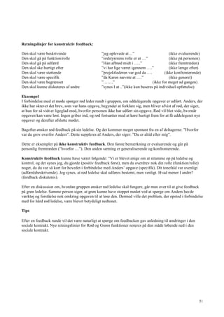 51
Retningslinjer for konstruktiv feedback:
Den skal være beskrivende ”jeg oplevede at…” (ikke evaluerende)
Den skal gå på funktion/rolle ”ordstyrerens rolle er at …” (ikke på personen)
Den skal gå på adfærd ”Han afbrød midt i …..” (ikke fremtræden)
Den skal ske hurtigt efter ”vi har lige været igennem ….” (ikke længe efter)
Den skal være støttende ”projektlederen var god da …. (ikke konfronterende)
Den skal være specifik ”da Karen nævnte at ….” (ikke generel)
Den skal være begrænset ”…….” (ikke for meget ad gangen)
Den skal kunne diskuteres af andre ”synes I at ..”(ikke kun baseres på individuel opfattelse)
Eksempel
I forbindelse med et møde spørger rød leder rundt i gruppen, om uddelegerede opgaver er udført. Anders, der
ikke har skrevet det brev, som var hans opgave, begynder at forklare sig, men bliver afvist af rød, der siger,
at hun for så vidt er ligeglad med, hvorfor personen ikke har udført sin opgave. Rød vil blot vide, hvornår
opgaven kan være løst. Ingen griber ind, og rød fortsætter med at køre hurtigt frem for at få uddelegeret nye
opgaver og derefter afslutte mødet.
Bagefter ønsker rød feedback på sin ledelse. Og det kommer meget spontant fra en af deltagerne: ”Hvorfor
var du grov overfor Anders”. Dette suppleres af Anders, der siger: ”Du er altid efter mig”.
Dette er eksempler på ikke konstruktiv feedback. Den første bemærkning er evaluerende og går på
personlig fremtræden (”hvorfor …”). Den anden sætning er generaliserende og konfronterende.
Konstruktiv feedback kunne have været følgende: ”Vi er blevet enige om at stramme op på ledelse og
kontrol, og det synes jeg, du gjorde (positiv feedback først), men du overdrev nok din rolle (funktion/rolle)
noget, da du var så kort for hovedet i forbindelse med Anders’ opgave (specifik). Dit tonefald var uvenligt
(adfærdsbeskrivende). Jeg synes, at rød ledelse skal udføres bestemt, men venligt. Hvad mener I andre?
(feedback diskuteres).
Efter en diskussion om, hvordan gruppen ønsker rød ledelse skal fungere, går man over til at give feedback
på grøn ledelse. Samme person siger, at grøn kunne have stoppet mødet ved at spørge om Anders havde
værktøj og forståelse nok omkring opgaven til at løse den. Dermed ville det problem, der opstod i forbindelse
med for hård rød ledelse, være blevet betydeligt nedtonet.
Tips
Efter en feedback runde vil det være naturligt at spørge om feedbacken gav anledning til ændringer i den
sociale kontrakt. Nye retningslinier for Rød og Grøns funktioner noteres på den måde løbende ned i den
sociale kontrakt.
 