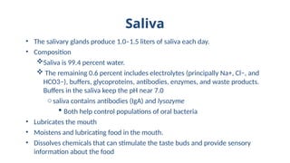 Saliva
• The salivary glands produce 1.0–1.5 liters of saliva each day.
• Composition
Saliva is 99.4 percent water.
 The remaining 0.6 percent includes electrolytes (principally Na+, Cl−, and
HCO3−), buffers, glycoproteins, antibodies, enzymes, and waste products.
Buffers in the saliva keep the pH near 7.0
osaliva contains antibodies (IgA) and lysozyme
 Both help control populations of oral bacteria
• Lubricates the mouth
• Moistens and lubricating food in the mouth.
• Dissolves chemicals that can stimulate the taste buds and provide sensory
information about the food
 