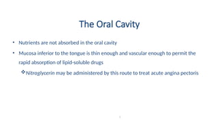 The Oral Cavity
• Nutrients are not absorbed in the oral cavity
• Mucosa inferior to the tongue is thin enough and vascular enough to permit the
rapid absorption of lipid-soluble drugs
Nitroglycerin may be administered by this route to treat acute angina pectoris
7
 