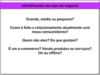 Identificando seu tipo de negócioGrande, médio ou pequeno?Como é feito o relacionamento atualmente com meus consumidores?Quem são eles? Do que gostam?É um e-commerce? Vendo produtos ou serviços? On ou offline?