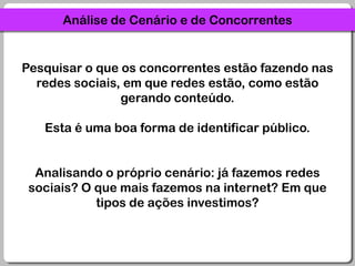 Análise de Cenário e de ConcorrentesPesquisar o que os concorrentes estão fazendo nas redes sociais, em que redes estão, como estão gerando conteúdo. Esta é uma boa forma de identificar público.Analisando o próprio cenário: já fazemos redes sociais? O que mais fazemos na internet? Em que tipos de ações investimos?