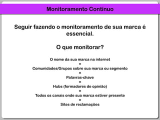 Monitoramento ContínuoSeguir fazendo o monitoramento de sua marca é essencial.O que monitorar?O nome da sua marca na internet=Comunidades/Grupos sobre sua marca ou segmento=Palavras-chave=Hubs (formadores de opinião)=Todos os canais onde sua marca estiver presente=Sites de reclamações