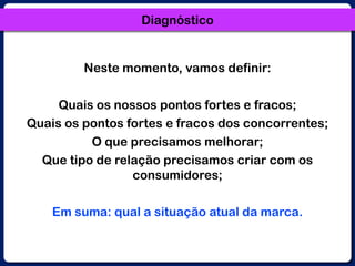 DiagnósticoNeste momento, vamos definir:Quais os nossos pontos fortes e fracos;Quais os pontos fortes e fracos dos concorrentes;O que precisamos melhorar;Que tipo de relação precisamos criar com os consumidores;Em suma: qual a situação atual da marca.