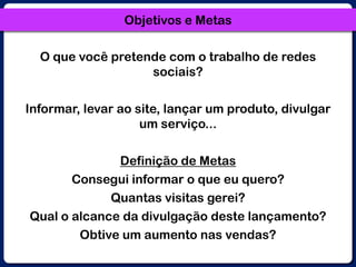 Objetivos e MetasO que você pretende com o trabalho de redes sociais?Informar, levar ao site, lançar um produto, divulgar um serviço...Definição de MetasConsegui informar o que eu quero?Quantas visitas gerei?Qual o alcance da divulgação deste lançamento?Obtive um aumento nas vendas?