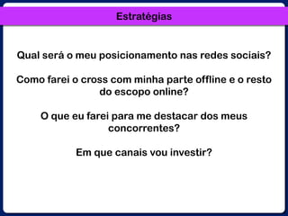 EstratégiasQual será o meu posicionamento nas redes sociais? Como farei o cross com minha parte offline e o resto do escopo online? O que eu farei para me destacar dos meus concorrentes? Em que canais vou investir?