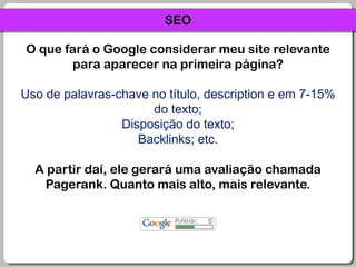 SEOO que fará o Google considerar meu site relevante para aparecer na primeira página?Uso de palavras-chave no título, description e em 7-15% do texto;Disposição do texto;Backlinks; etc.A partir daí, ele gerará uma avaliação chamada Pagerank. Quanto mais alto, mais relevante.