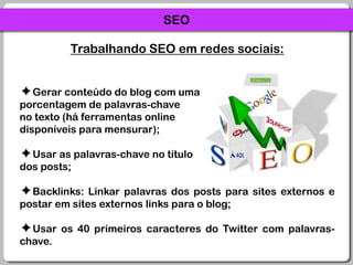 SEOTrabalhando SEO em redes sociais:Gerar conteúdo do blog com uma porcentagem de palavras-chave no texto (há ferramentas online disponíveis para mensurar);Usar as palavras-chave no título dos posts;Backlinks: Linkar palavras dos posts para sites externos e postar em sites externos links para o blog;