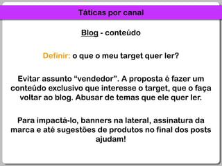 Táticas por canalBlog - conteúdoDefinir: o que o meu target quer ler?Evitar assunto “vendedor”. A proposta é fazer um conteúdo exclusivo que interesse o target, que o faça voltar ao blog. Abusar de temas que ele quer ler.Para impactá-lo, banners na lateral, assinatura da marca e até sugestões de produtos no final dos posts ajudam!