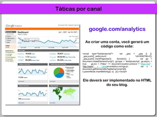 Táticas por canalgoogle.com/analyticsAo criar uma conta, você gerará um código como este:<script type="text/javascript">  var _gaq = _gaq || [];  _gaq.push(['_setAccount', 'UA-9392796-4']);  _gaq.push(['_trackPageview']);  (function() {    var ga = document.createElement('script'); ga.type = 'text/javascript'; ga.async = true;    ga.src = ('https:' == document.location.protocol ? 'https://ssl' : 'http://www') + '.google-analytics.com/ga.js';    var s = document.getElementsByTagName('script')[0]; s.parentNode.insertBefore(ga, s);  })();</script>Ele deverá ser implementado no HTML do seu blog.