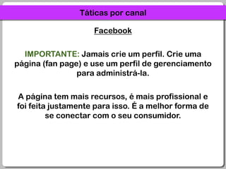 Táticas por canalFacebookIMPORTANTE: Jamais crie um perfil. Crie uma página (fan page) e use um perfil de gerenciamento para administrá-la.A página tem mais recursos, é mais profissional e foi feita justamente para isso. É a melhor forma de se conectar com o seu consumidor.
