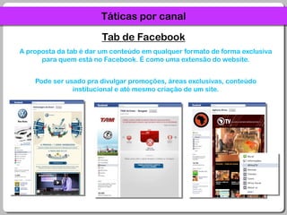 Táticas por canalTab de FacebookA proposta da tab é dar um conteúdo em qualquer formato de forma exclusiva para quem está no Facebook. É como uma extensão do website.Pode ser usado pra divulgar promoções, áreas exclusivas, conteúdo institucional e até mesmo criação de um site.