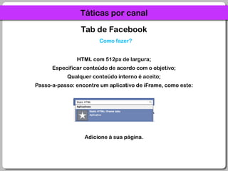 Táticas por canalTab de FacebookComo fazer?HTML com 512px de largura;Especificar conteúdo de acordo com o objetivo;Qualquer conteúdo interno é aceito;Passo-a-passo: encontre um aplicativo de iFrame, como este:Adicione à sua página.