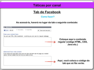 Táticas por canalTab de FacebookComo fazer?Ao acessá-la, haverá no lugar da tab o seguinte conteúdo:Coloque aqui o conteúdo regular (código HTML, CSS, Java etc.)Aqui, você coloca o código da tab que só fãs verão.
