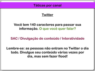Táticas por canalTwitterVocê tem 140 caracteres para passar sua informação. O que você quer falar?SAC / Divulgação de conteúdo / InteratividadeLembre-se: as pessoas não entram no Twitter o dia todo. Divulgue seu conteúdo várias vezes por dia, mas sem fazer flood!