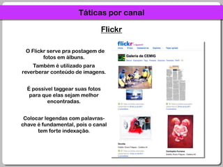 Táticas por canalFlickr  O Flickr serve pra postagem de fotos em álbuns.Também é utilizado para reverberar conteúdo de imagens.É possível taggear suas fotos para que elas sejam melhor encontradas.Colocar legendas com palavras-chave é fundamental, pois o canal tem forte indexação.