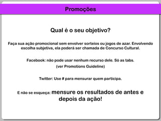 PromoçõesQual é o seu objetivo?Faça sua ação promocional sem envolver sorteios ou jogos de azar. Envolvendo escolha subjetiva, ela poderá ser chamada de Concurso Cultural.Facebook: não pode usar nenhum recurso dele. Só as tabs.(ver Promotions Guideline)Twitter: Use # para mensurar quem participa.E não se esqueça: mensure os resultados de antes e depois da ação!