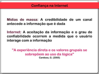 Confiança na InternetMídias de massa: A credibilidade de um canal antecede a informaçãoque é dada Internet: A aceitação da informação e o grau de confiabilidadeocorrem a medidaque o usuáriointerage com a informação"A experiênciadireta e osvaloresgrupais se sobrepõemaouso da lógica"Cardoso, G. (2005)