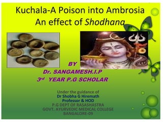 Kuchala‐A Poison into Ambrosia
    An effect of Shodhana



              BY
      Dr. SANGAMESH.I.P
    3rd YEAR P.G SCHOLAR

             Under the guidance of 
            Dr Shobha G Hiremath
               Professor & HOD
         P.G DEPT OF RASASHASTRA
      GOVT. AYURVEDIC MEDICAL COLLEGE
               BANGALORE‐09
 