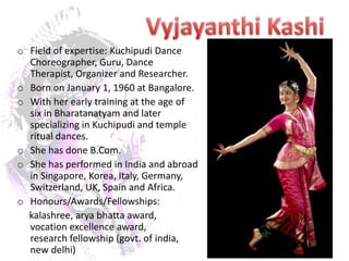 o Field of expertise: Kuchipudi Dance
  Choreographer, Guru, Dance
  Therapist, Organizer and Researcher.
o Born on January 1, 1960 at Bangalore.
o With her early training at the age of
  six in Bharatanatyam and later
  specializing in Kuchipudi and temple
  ritual dances.
o She has done B.Com.
o She has performed in India and abroad
  in Singapore, Korea, Italy, Germany,
  Switzerland, UK, Spain and Africa.
o Honours/Awards/Fellowships:
  kalashree, arya bhatta award,
  vocation excellence award,
  research fellowship (govt. of india,
  new delhi)
 