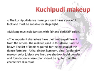 o The kuchipudi dance makeup should have a graceful
look and must be suitable for stage light.

oMakeup must suit dancers with fair and dark skin colors.

oThe important characters have their makeup different
from the others. The makeup used in this dance is not so
heavy. The list of items required for the makeup of this
dance form are: Altha, sindur, kumkum, bindi (preferably
maroon color ), black eye liner, eye shadow, facial powder
and foundation whose color should be lighter than the
character’s skin color.
 