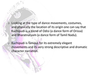 o Looking at the type of dance movements, costumes,
  and physically the location of its origin one can say that
  Kuchipudi is a blend of Odisi (a dance form of Orissa)
  and Bharatnatyam (a dance form of Tamil Nadu).

o Kuchipudi is famous for its extremely elegant
  movements and its very strong descriptive and dramatic
  character narration.
 