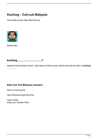 Kuching – Cuti-cuti Malaysia
Visit Kuala Lumpur http://klsentral.org




Daniel asks…




kuching……………………….?
staying at damai beach resort.. need ideas of where to go, what to see and do when in kuching
…………..




Kaki Cuti Cuti Malaysia answers:

Here’s a travel guide

http://wikitravel.org/en/Kuching

hope it helps
enjoy your vacation there




                                                                                       1/5
 