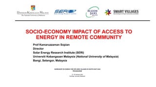 SOCIO-ECONOMY IMPACT OF ACCESS TO
ENERGY IN REMOTE COMMUNITY
Prof Kamaruzzaman Sopian
Director
Solar Energy Research Institute (SERI)
Universiti Kebangsaan Malaysia (National University of Malaysia)
Bangi, Selangor, Malaysia
 