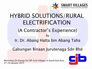 HYBRID SOLUTIONS/RURAL
ELECTRIFICATION
(A Contractor’s Experience)
by
Ir. Dr. Abang Hatta bin Abang Taha
Gabungan Binaan Jurutenaga Sdn Bhd
Workshop On Energy for Off-Grid Villages in South East Asia
27-29 January 2015
 