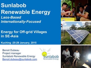 Sunlabob
Renewable Energy
Laos-Based
Internationally-Focused
Energy for Off-grid Villages
in SE-Asia
Kuching -25-29 January, 2015
Benoit Dubeau
Project manager
Sunlabob Renewable Energy
Benoit.dubeau@sunlabob.com
 