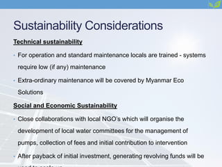 Sustainability Considerations
Technical sustainability
• For operation and standard maintenance locals are trained - systems
require low (if any) maintenance
• Extra-ordinary maintenance will be covered by Myanmar Eco
Solutions
Social and Economic Sustainability
• Close collaborations with local NGO’s which will organise the
development of local water committees for the management of
pumps, collection of fees and initial contribution to intervention
• After payback of initial investment, generating revolving funds will be
 