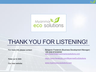 THANK YOU FOR LISTENING!
For more info please contact:
Keep up to date:
Our new website:
Benjamin Frederick (Business Development Manager)
+95 (0)9 972036550
ben.frederick@myanmarecosolutions.com
https://www.facebook.com/MyanmarEcoSolutions
www.myanmarecosolutions.com
 