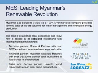 MES: Leading Myanmar’s
Renewable Revolution
Myanmar Eco Solutions (“MES”) is a 100% Myanmar local company providing
turnkey state-of the-art solutions for water management and renewable energy
production
The team’s established local experience and know
how is backed by its exclusive relationship with
leading international partners:
• Technical partner: Moroni & Partners with over
1GW experience in renewable energy worldwide
• Financial partner: Myanmar Strategic Holdings
with over US$100m pioneer solar investment in
Italy across its shareholders
• Sales and Service partner: Lorentz, world
renowned German solar pump manufacturer
 