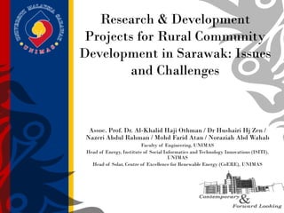 Research & Development
Projects for Rural Community
Development in Sarawak: Issues
and Challenges
Assoc. Prof. Dr. Al-Khalid Haji Othman / Dr Hushairi Hj Zen /
Nazeri Abdul Rahman / Mohd Farid Atan / Noraziah Abd Wahab
Faculty of Engineering, UNIMAS
Head of Energy, Institute of Social Informatics and Technology Innovations (ISITI),
UNIMAS
Head of Solar, Centre of Excellence for Renewable Energy (CoERE), UNIMAS
 