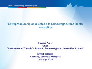 Entrepreneurship as a Vehicle to Encourage Grass Roots
Innovation
Howard Alper
Chair
Government of Canada’s Science, Technology and Innovation Council
Smart Villages
Kuching, Sarawak, Malaysia
January, 2015
 