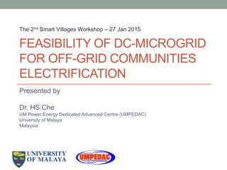 FEASIBILITY OF DC-MICROGRID
FOR OFF-GRID COMMUNITIES
ELECTRIFICATION
Presented by
Dr. HS Che
UM Power Energy Dedicated Advanced Centre (UMPEDAC)
University of Malaya
Malaysia
The 2nd Smart Villages Workshop – 27 Jan 2015
 