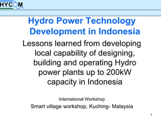 1
Hydro Power Technology
Development in Indonesia
Lessons learned from developing
local capability of designing,
building and operating Hydro
power plants up to 200kW
capacity in Indonesia
International Workshop
Smart village workshop, Kuching- Malaysia
 