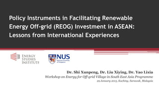 Policy Instruments in Facilitating Renewable
Energy Off-grid (REOG) Investment in ASEAN:
Lessons from International Experiences
Dr. Shi Xunpeng, Dr. Liu Xiying, Dr. Yao Lixia
Workshop on Energy for Off-grid Village in South East Asia Programme
29 January 2015, Kuching, Sarawak, Malaysia
 