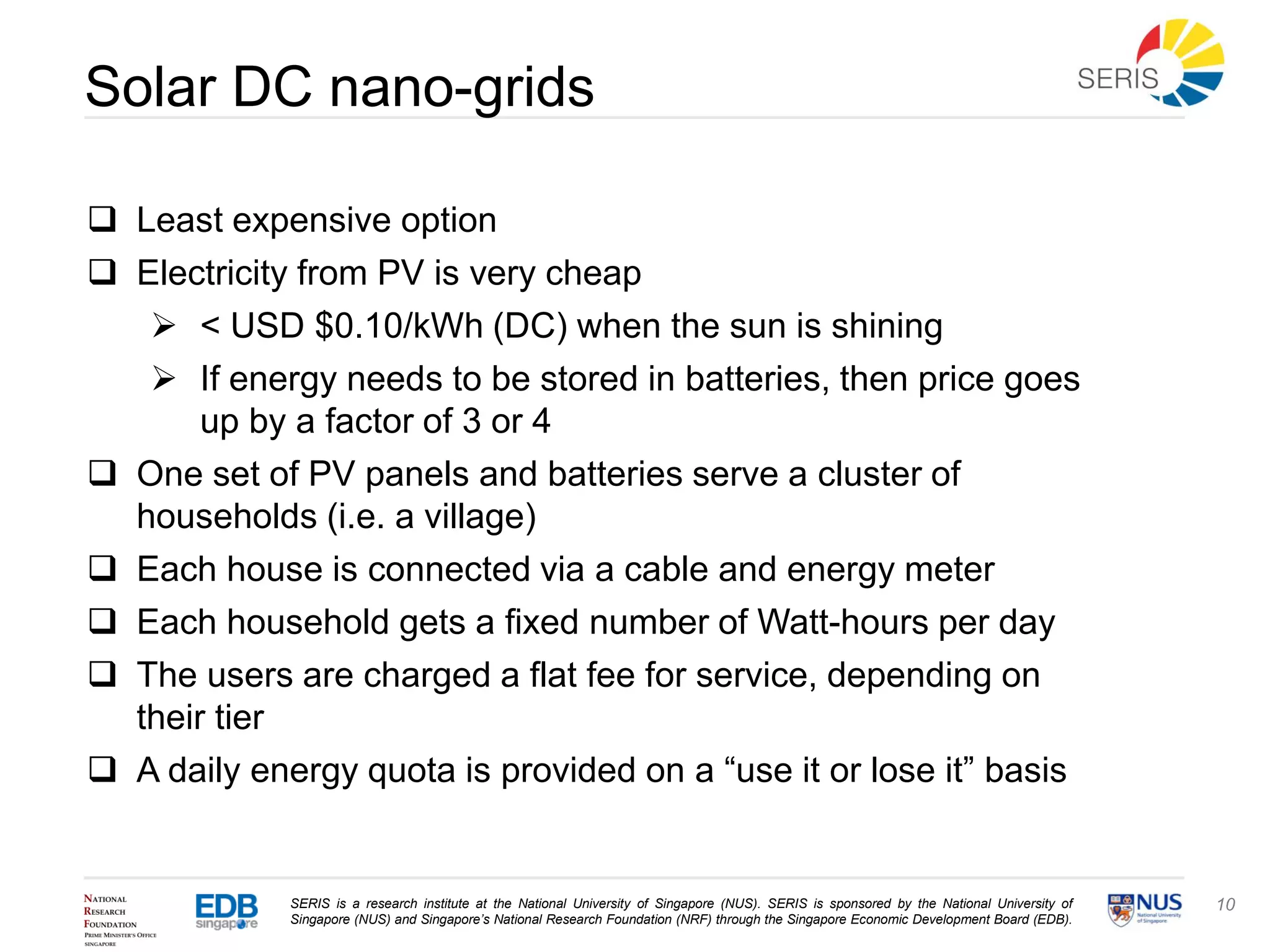 SERIS is a research institute at the National University of Singapore (NUS). SERIS is sponsored by the National University of
Singapore (NUS) and Singapore’s National Research Foundation (NRF) through the Singapore Economic Development Board (EDB).
10
Solar DC nano-grids
 Least expensive option
 Electricity from PV is very cheap
 < USD $0.10/kWh (DC) when the sun is shining
 If energy needs to be stored in batteries, then price goes
up by a factor of 3 or 4
 One set of PV panels and batteries serve a cluster of
households (i.e. a village)
 Each house is connected via a cable and energy meter
 Each household gets a fixed number of Watt-hours per day
 The users are charged a flat fee for service, depending on
their tier
 A daily energy quota is provided on a “use it or lose it” basis
 