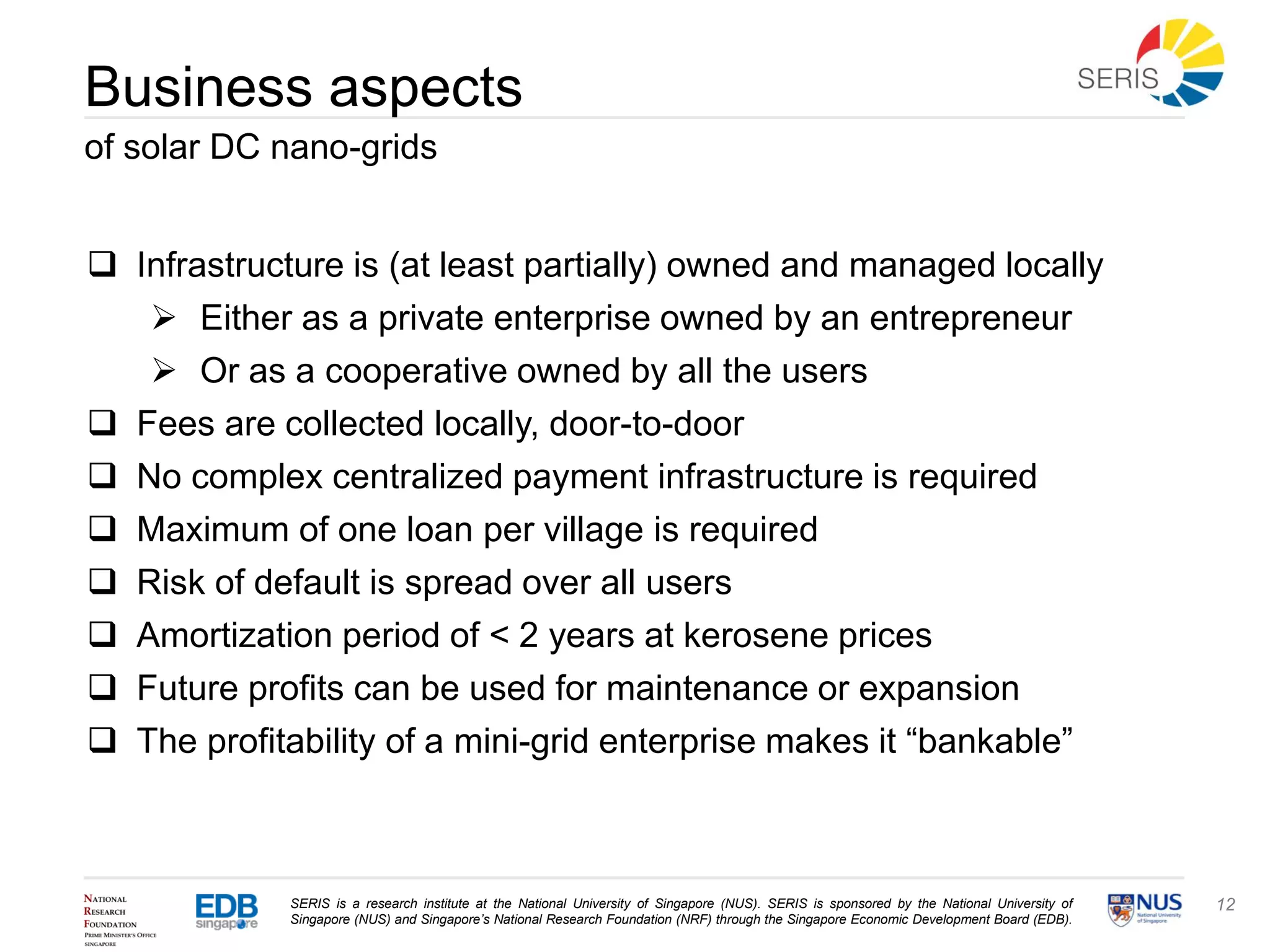 SERIS is a research institute at the National University of Singapore (NUS). SERIS is sponsored by the National University of
Singapore (NUS) and Singapore’s National Research Foundation (NRF) through the Singapore Economic Development Board (EDB).
12
Business aspects
of solar DC nano-grids
 Infrastructure is (at least partially) owned and managed locally
 Either as a private enterprise owned by an entrepreneur
 Or as a cooperative owned by all the users
 Fees are collected locally, door-to-door
 No complex centralized payment infrastructure is required
 Maximum of one loan per village is required
 Risk of default is spread over all users
 Amortization period of < 2 years at kerosene prices
 Future profits can be used for maintenance or expansion
 The profitability of a mini-grid enterprise makes it “bankable”
 