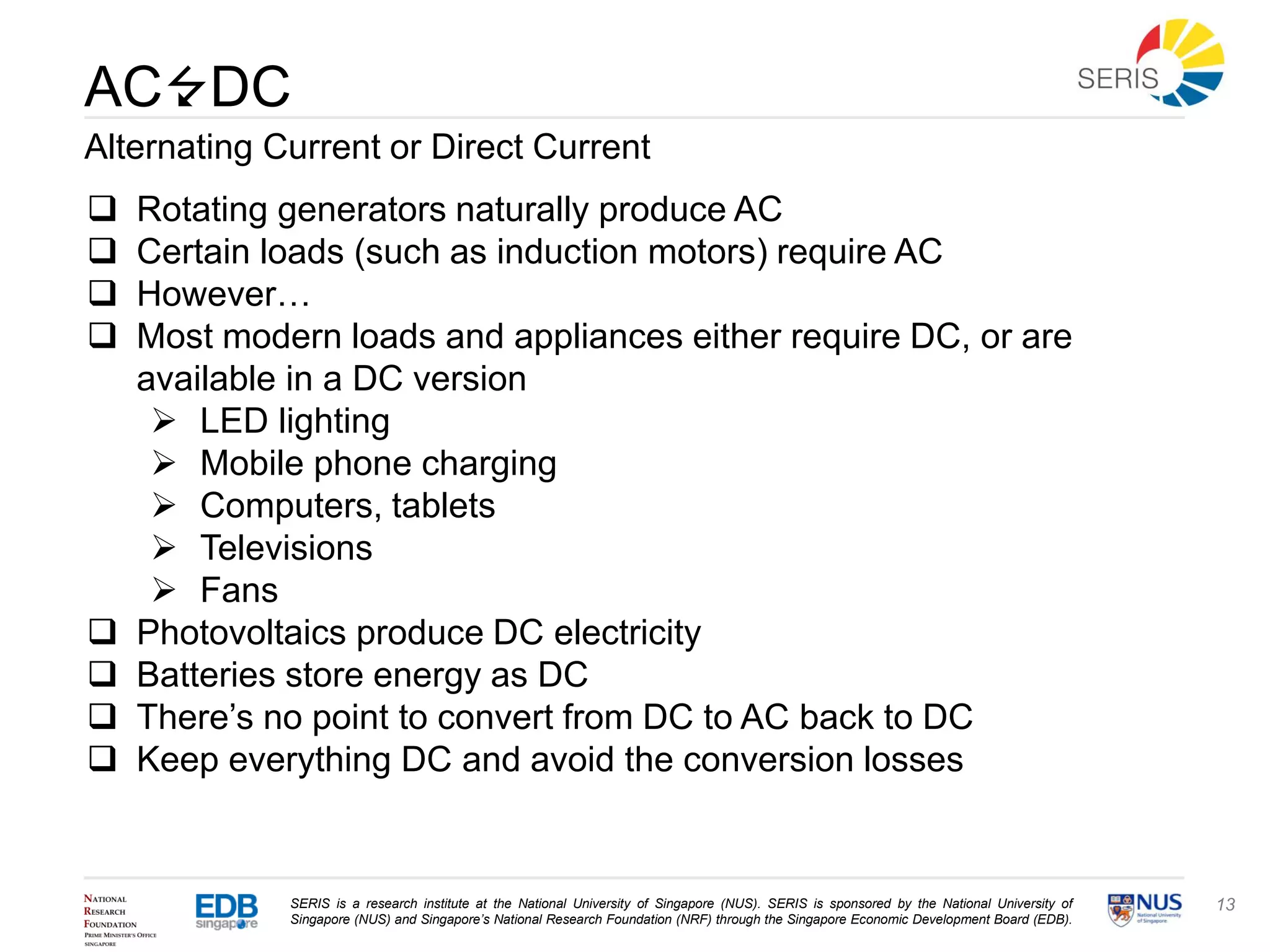 SERIS is a research institute at the National University of Singapore (NUS). SERIS is sponsored by the National University of
Singapore (NUS) and Singapore’s National Research Foundation (NRF) through the Singapore Economic Development Board (EDB).
13
AC DC
Alternating Current or Direct Current
 Rotating generators naturally produce AC
 Certain loads (such as induction motors) require AC
 However…
 Most modern loads and appliances either require DC, or are
available in a DC version
 LED lighting
 Mobile phone charging
 Computers, tablets
 Televisions
 Fans
 Photovoltaics produce DC electricity
 Batteries store energy as DC
 There’s no point to convert from DC to AC back to DC
 Keep everything DC and avoid the conversion losses
 