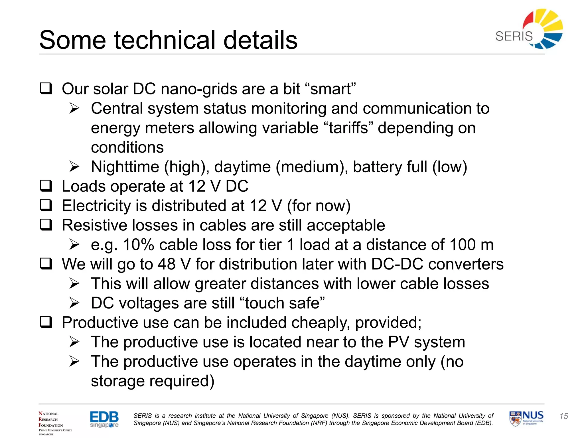 SERIS is a research institute at the National University of Singapore (NUS). SERIS is sponsored by the National University of
Singapore (NUS) and Singapore’s National Research Foundation (NRF) through the Singapore Economic Development Board (EDB).
15
Some technical details
 Our solar DC nano-grids are a bit “smart”
 Central system status monitoring and communication to
energy meters allowing variable “tariffs” depending on
conditions
 Nighttime (high), daytime (medium), battery full (low)
 Loads operate at 12 V DC
 Electricity is distributed at 12 V (for now)
 Resistive losses in cables are still acceptable
 e.g. 10% cable loss for tier 1 load at a distance of 100 m
 We will go to 48 V for distribution later with DC-DC converters
 This will allow greater distances with lower cable losses
 DC voltages are still “touch safe”
 Productive use can be included cheaply, provided;
 The productive use is located near to the PV system
 The productive use operates in the daytime only (no
storage required)
 