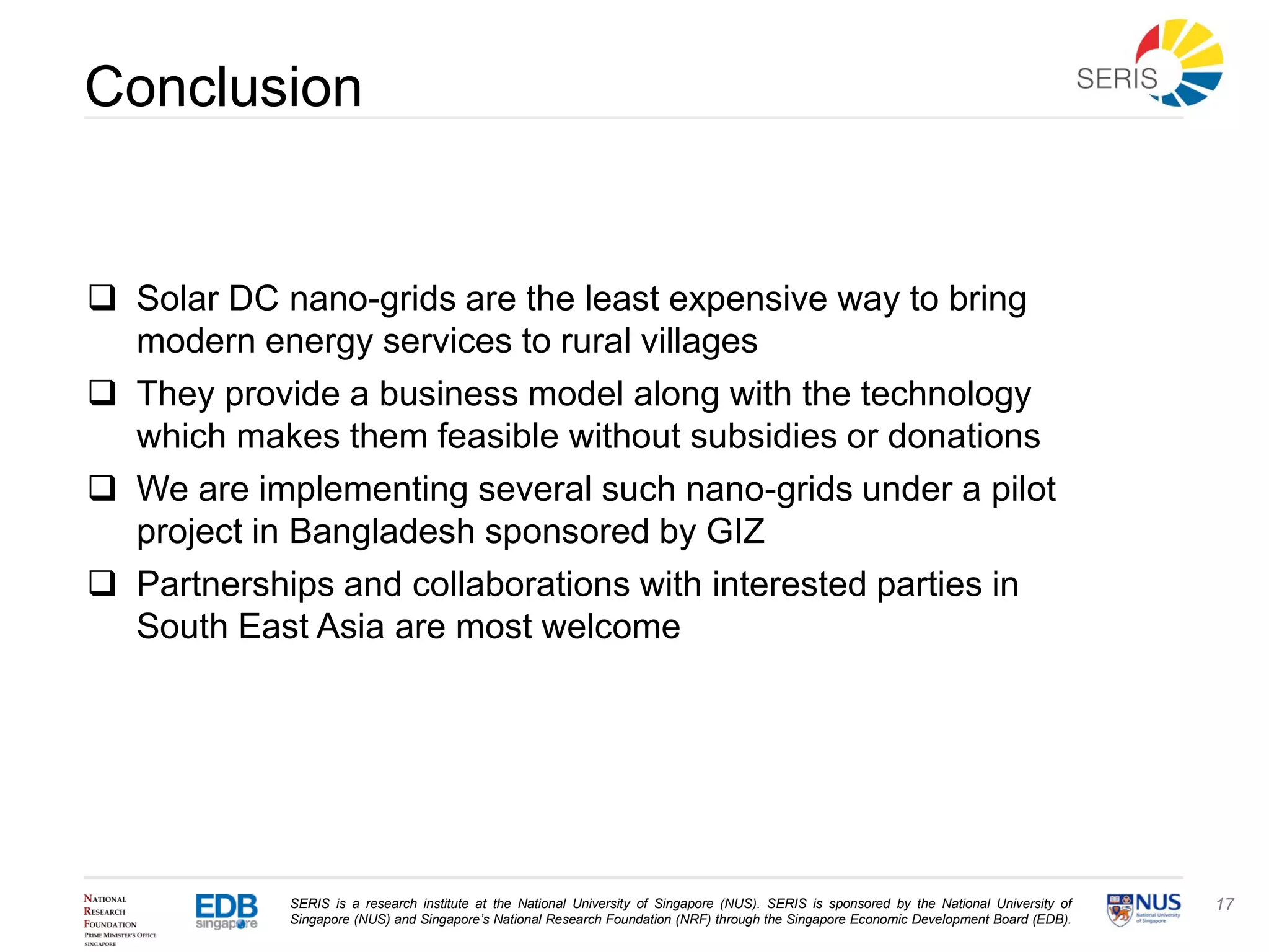 SERIS is a research institute at the National University of Singapore (NUS). SERIS is sponsored by the National University of
Singapore (NUS) and Singapore’s National Research Foundation (NRF) through the Singapore Economic Development Board (EDB).
17
Conclusion
 Solar DC nano-grids are the least expensive way to bring
modern energy services to rural villages
 They provide a business model along with the technology
which makes them feasible without subsidies or donations
 We are implementing several such nano-grids under a pilot
project in Bangladesh sponsored by GIZ
 Partnerships and collaborations with interested parties in
South East Asia are most welcome
 