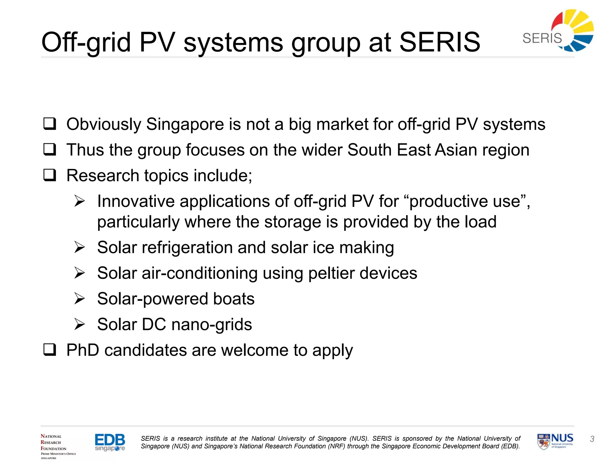 SERIS is a research institute at the National University of Singapore (NUS). SERIS is sponsored by the National University of
Singapore (NUS) and Singapore’s National Research Foundation (NRF) through the Singapore Economic Development Board (EDB).
3
Off-grid PV systems group at SERIS
 Obviously Singapore is not a big market for off-grid PV systems
 Thus the group focuses on the wider South East Asian region
 Research topics include;
 Innovative applications of off-grid PV for “productive use”,
particularly where the storage is provided by the load
 Solar refrigeration and solar ice making
 Solar air-conditioning using peltier devices
 Solar-powered boats
 Solar DC nano-grids
 PhD candidates are welcome to apply
 