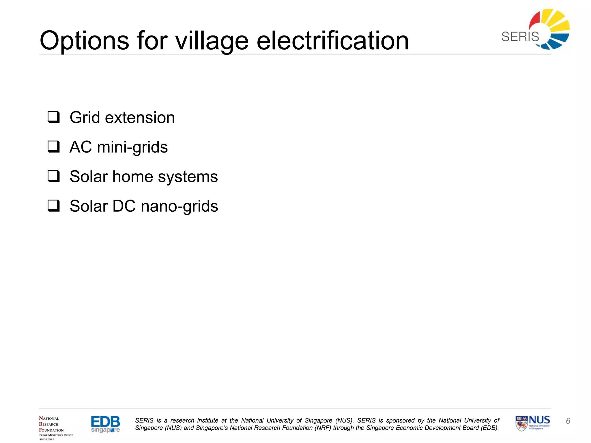 SERIS is a research institute at the National University of Singapore (NUS). SERIS is sponsored by the National University of
Singapore (NUS) and Singapore’s National Research Foundation (NRF) through the Singapore Economic Development Board (EDB).
6
Options for village electrification
 Grid extension
 AC mini-grids
 Solar home systems
 Solar DC nano-grids
 