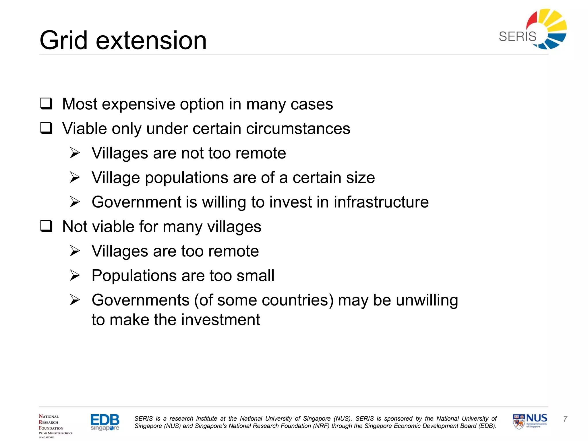 SERIS is a research institute at the National University of Singapore (NUS). SERIS is sponsored by the National University of
Singapore (NUS) and Singapore’s National Research Foundation (NRF) through the Singapore Economic Development Board (EDB).
7
Grid extension
 Most expensive option in many cases
 Viable only under certain circumstances
 Villages are not too remote
 Village populations are of a certain size
 Government is willing to invest in infrastructure
 Not viable for many villages
 Villages are too remote
 Populations are too small
 Governments (of some countries) may be unwilling
to make the investment
 