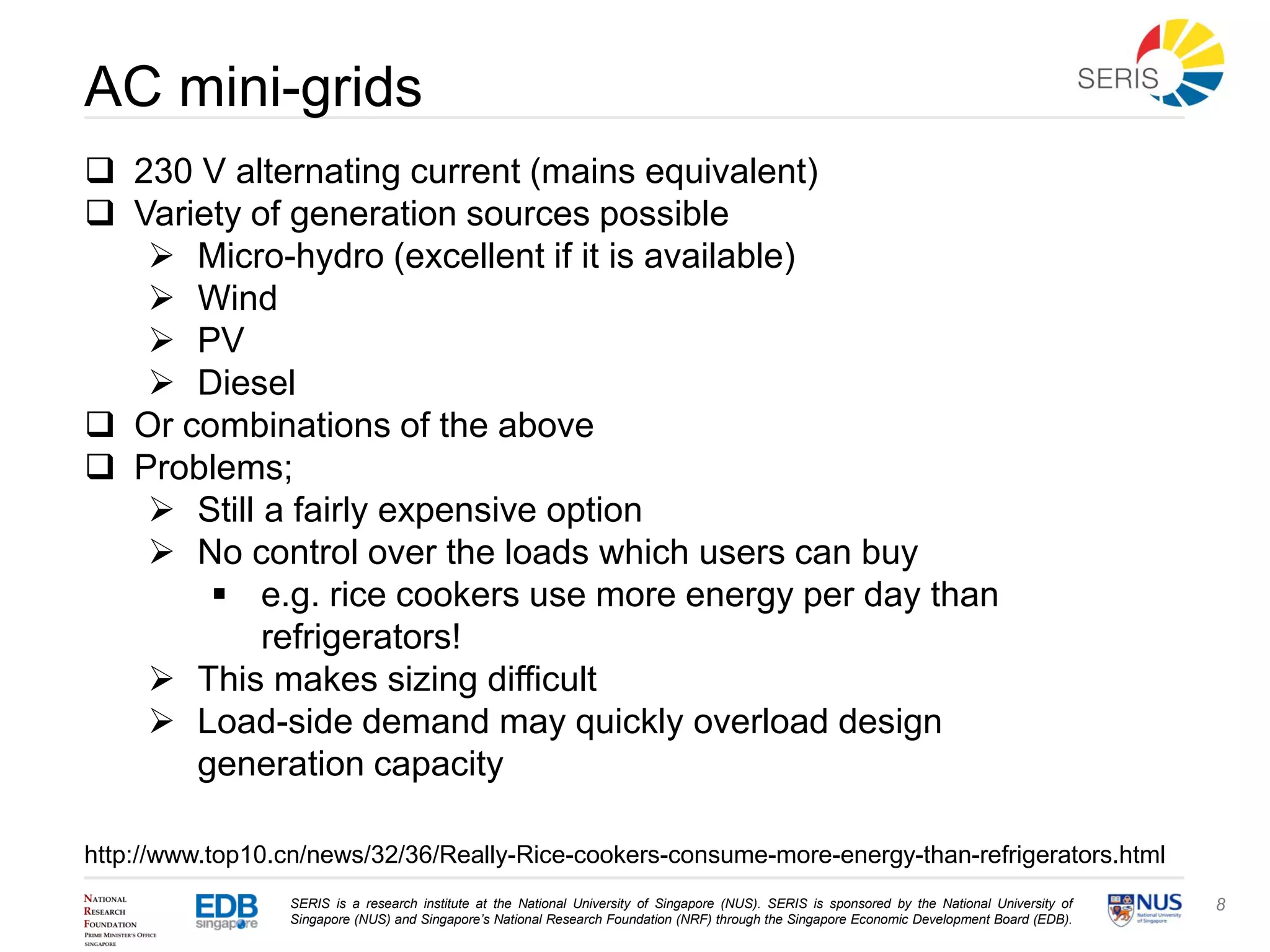 SERIS is a research institute at the National University of Singapore (NUS). SERIS is sponsored by the National University of
Singapore (NUS) and Singapore’s National Research Foundation (NRF) through the Singapore Economic Development Board (EDB).
8
AC mini-grids
 230 V alternating current (mains equivalent)
 Variety of generation sources possible
 Micro-hydro (excellent if it is available)
 Wind
 PV
 Diesel
 Or combinations of the above
 Problems;
 Still a fairly expensive option
 No control over the loads which users can buy
 e.g. rice cookers use more energy per day than
refrigerators!
 This makes sizing difficult
 Load-side demand may quickly overload design
generation capacity
http://www.top10.cn/news/32/36/Really-Rice-cookers-consume-more-energy-than-refrigerators.html
 