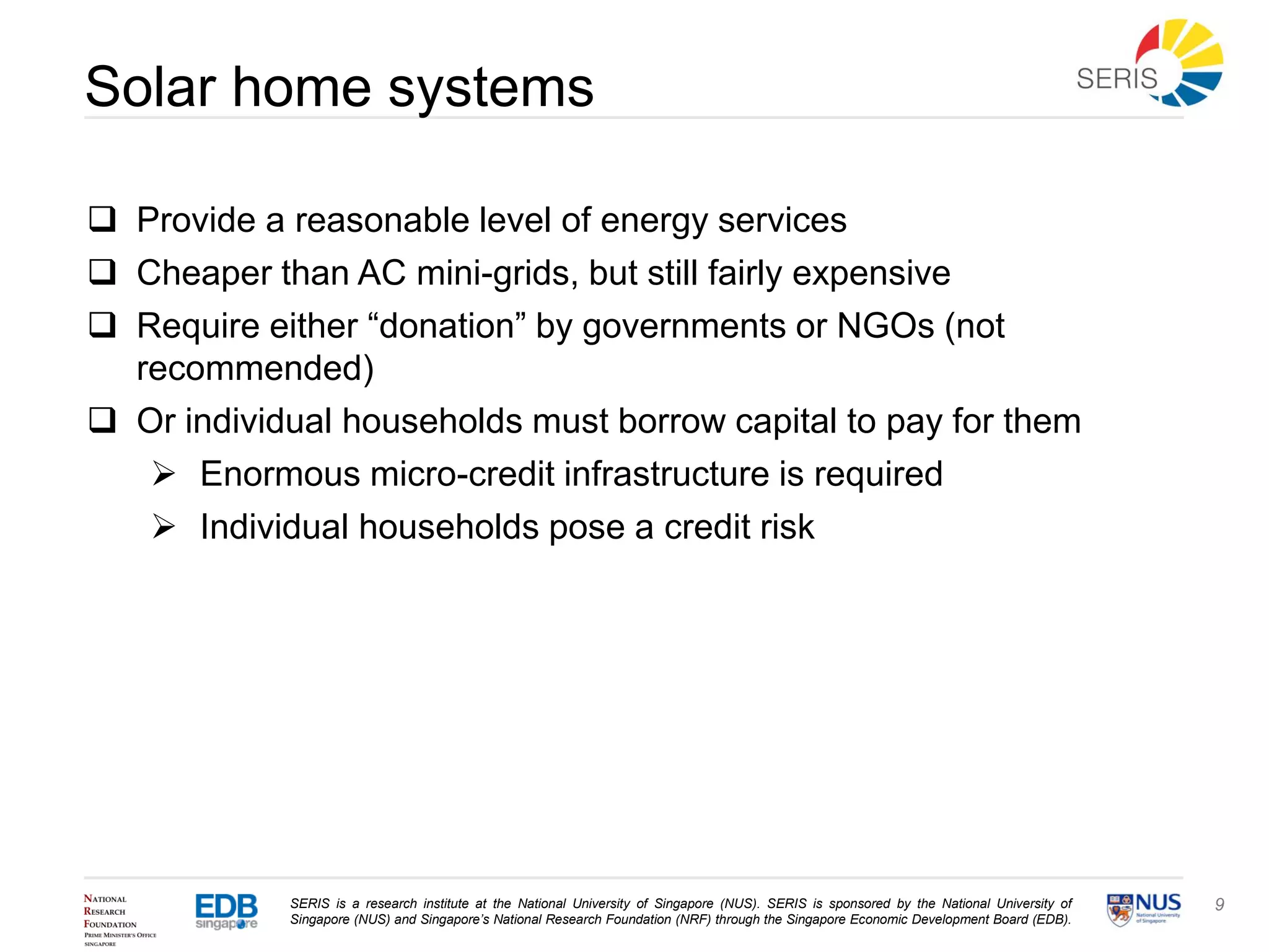 SERIS is a research institute at the National University of Singapore (NUS). SERIS is sponsored by the National University of
Singapore (NUS) and Singapore’s National Research Foundation (NRF) through the Singapore Economic Development Board (EDB).
9
Solar home systems
 Provide a reasonable level of energy services
 Cheaper than AC mini-grids, but still fairly expensive
 Require either “donation” by governments or NGOs (not
recommended)
 Or individual households must borrow capital to pay for them
 Enormous micro-credit infrastructure is required
 Individual households pose a credit risk
 